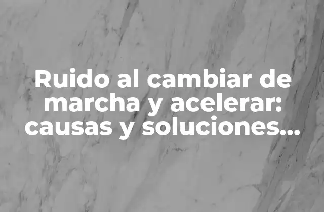 Ruido Al Cambiar de Marcha y Acelerar: Causas y Soluciones para un Funcionamiento Suave