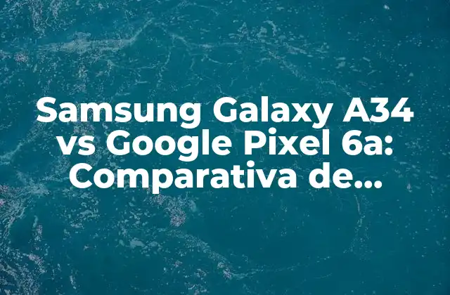 Samsung Galaxy A34 Vs Google Pixel 6a: Comparativa de Teléfonos Inteligentes