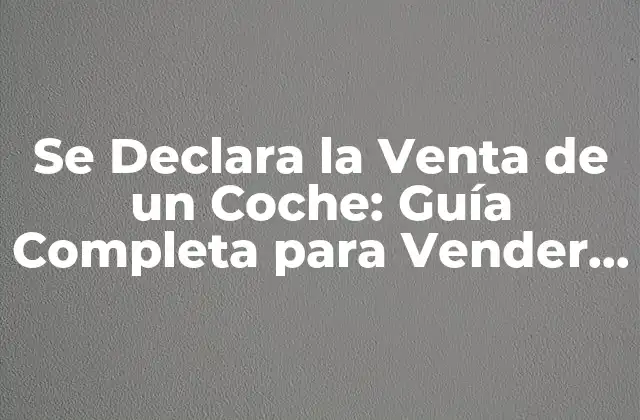 ¿Por qué es Importante Declarar la Venta de un Coche?