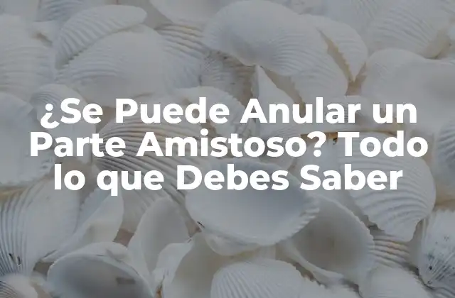 ¿se Puede Anular un Parte Amistoso? Todo Lo que Debes Saber