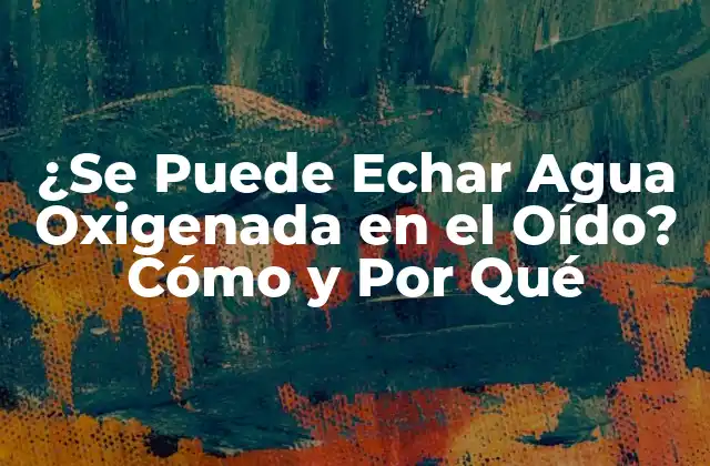 ¿se Puede Echar Agua Oxigenada en el Oído? Cómo y por Qué