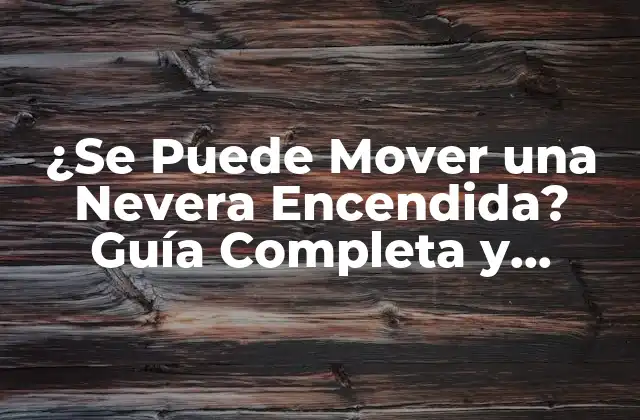 ¿se Puede Mover una Nevera Encendida? Guía Completa y Segura