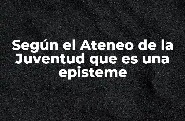 Según el Ateneo de la Juventud que es una Episteme