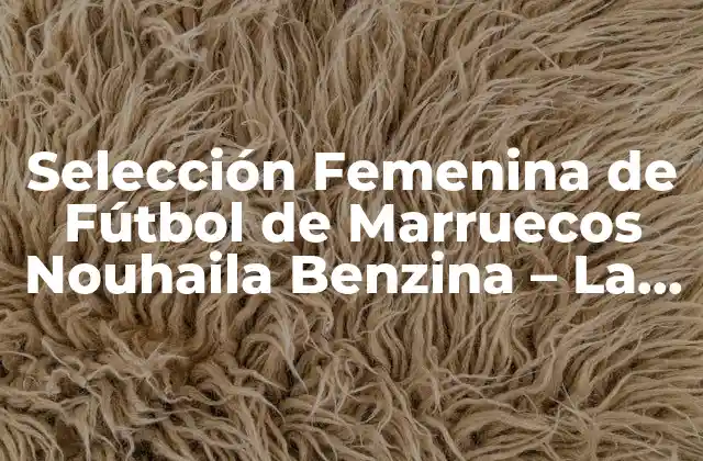 Selección Femenina de Fútbol de Marruecos Nouhaila Benzina – la Estrella Del Fútbol Femenino Marroquí