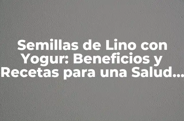 Semillas de Lino con Yogur: Beneficios y Recetas para una Salud Mejorada