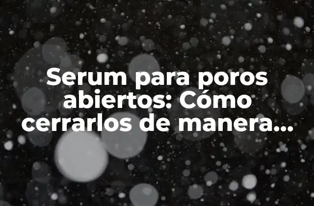 Serum para Poros Abiertos: Cómo Cerrarlos de Manera Efectiva