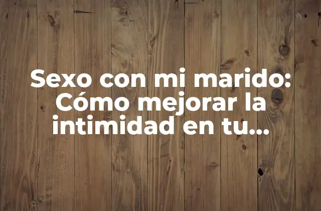 Sexo con Mi Marido: Cómo Mejorar la Intimidad en Tu Matrimonio