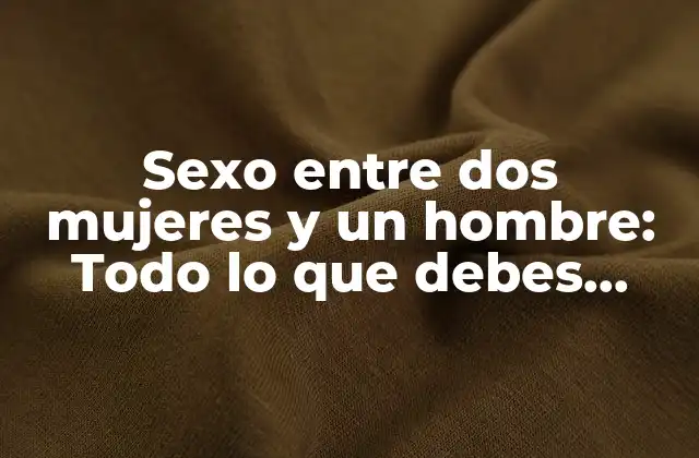 Sexo entre Dos Mujeres y un Hombre: Todo Lo que Debes Saber