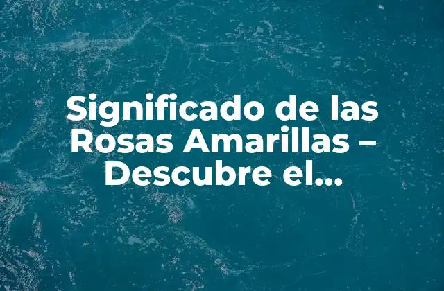 Significado de las Rosas Amarillas – Descubre el Simbolismo y el Propósito