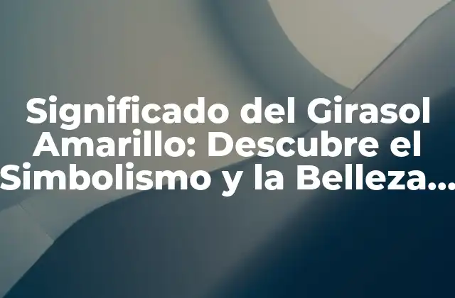 Significado Del Girasol Amarillo: Descubre el Simbolismo y la Belleza Detrás de Esta Flor