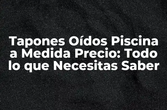 Tapones Oídos Piscina a Medida Precio: Todo Lo que Necesitas Saber