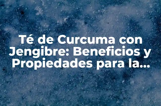 Té de Curcuma con Jengibre: Beneficios y Propiedades para la Salud
