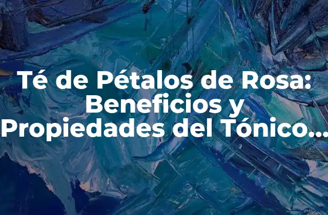 Té de Pétalos de Rosa: Beneficios y Propiedades Del Tónico Romántico