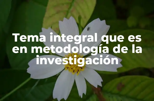 Tema Integral que es en Metodología de la Investigación