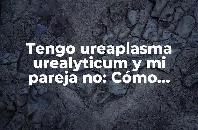 Tengo Ureaplasma Urealyticum y Mi Pareja No: Cómo Manejar la Infección y la Relación