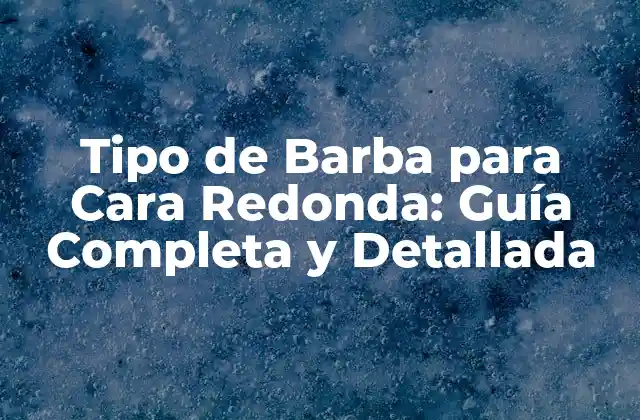 Tipo de Barba para Cara Redonda: Guía Completa y Detallada