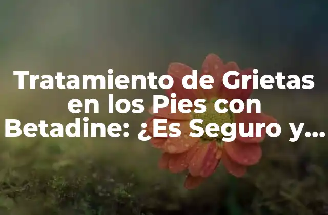 Tratamiento de Grietas en los Pies con Betadine: ¿es Seguro y Eficaz?
