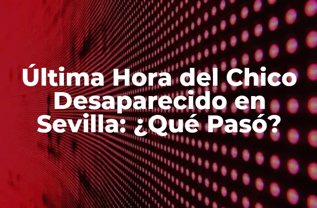 Última Hora Del Chico Desaparecido en Sevilla: ¿qué Pasó?