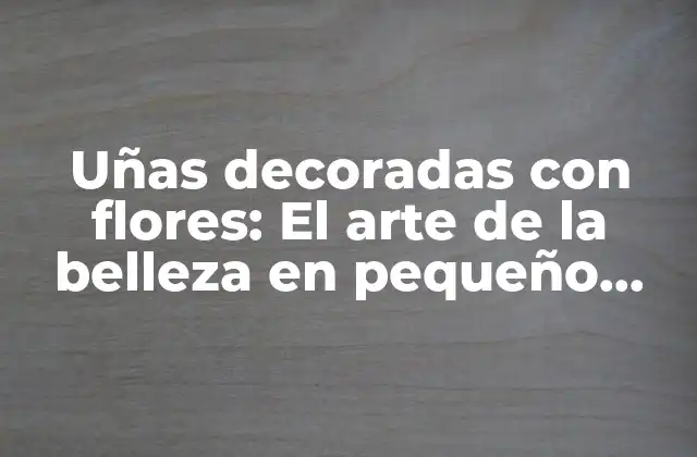 Uñas Decoradas con Flores: el Arte de la Belleza en Pequeño Formato