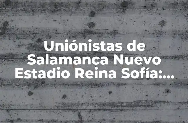 Uniónistas de Salamanca Nuevo Estadio Reina Sofía: Todo Lo que Debes Saber