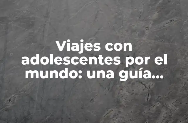 Viajes con Adolescentes por el Mundo: una Guía Completa para una Aventura Inolvidable