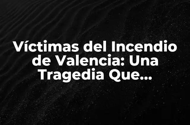 Víctimas Del Incendio de Valencia: una Tragedia que Conmovió Al Mundo