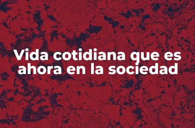 Vida Cotidiana que es Ahora en la Sociedad