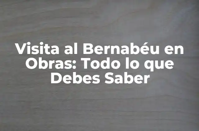 Visita Al Bernabéu en Obras: Todo Lo que Debes Saber