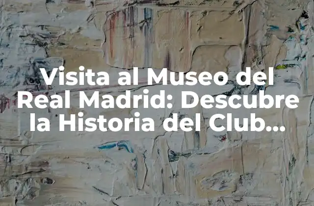 Visita Al Museo Del Real Madrid: Descubre la Historia Del Club Blanco