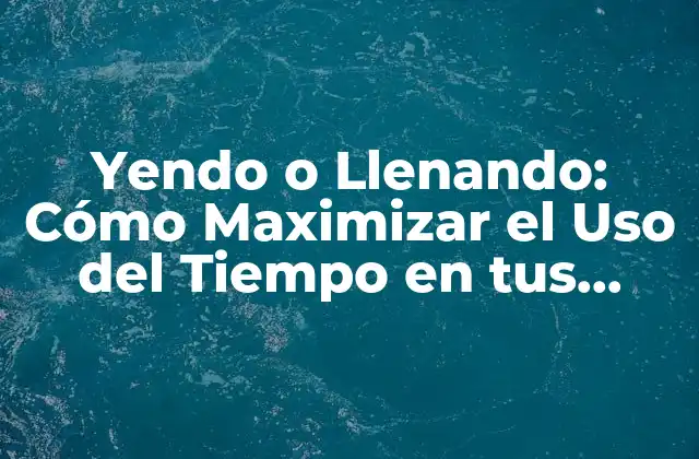Yendo o Llenando: Cómo Maximizar el Uso Del Tiempo en Tus Viajes