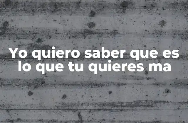Yo Quiero Saber que es Lo que Tu Quieres Ma